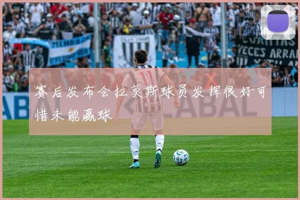 赛后发布会拉莫斯球员发挥很好可惜未能赢球